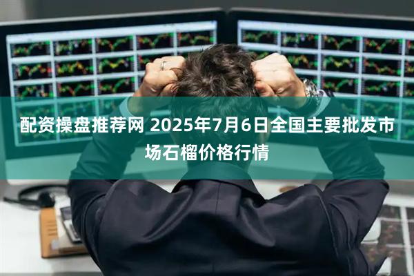 配资操盘推荐网 2025年7月6日全国主要批发市场石榴价格行情