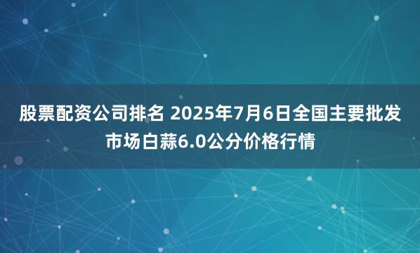 股票配资公司排名 2025年7月6日全国主要批发市场白蒜6.0公分价格行情