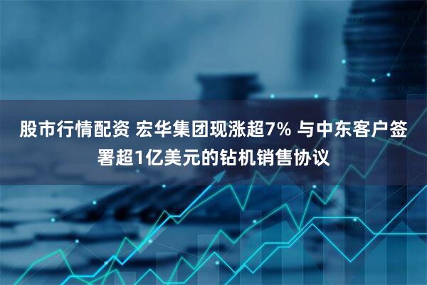 股市行情配资 宏华集团现涨超7% 与中东客户签署超1亿美元的钻机销售协议