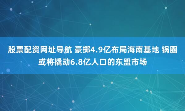 股票配资网址导航 豪掷4.9亿布局海南基地 锅圈或将撬动6.8亿人口的东盟市场