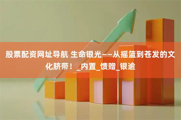 股票配资网址导航 生命银光——从摇篮到苍发的文化脐带！_内置_馈赠_银逾