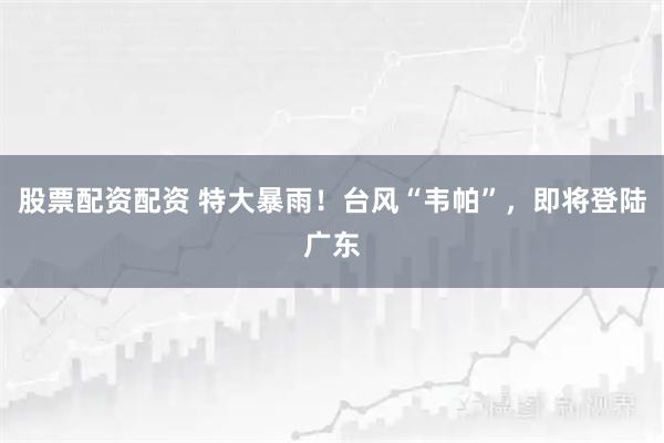 股票配资配资 特大暴雨！台风“韦帕”，即将登陆广东