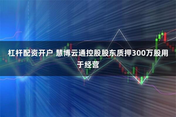 杠杆配资开户 慧博云通控股股东质押300万股用于经营