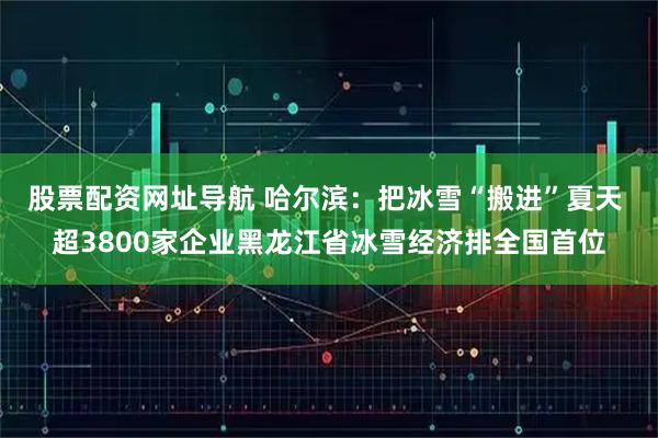 股票配资网址导航 哈尔滨：把冰雪“搬进”夏天 超3800家企业黑龙江省冰雪经济排全国首位