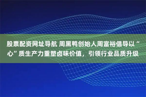 股票配资网址导航 周黑鸭创始人周富裕倡导以“心”质生产力重塑卤味价值，引领行业品质升级