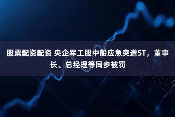股票配资配资 央企军工股中船应急突遭ST,董事长、总经理等同步被罚