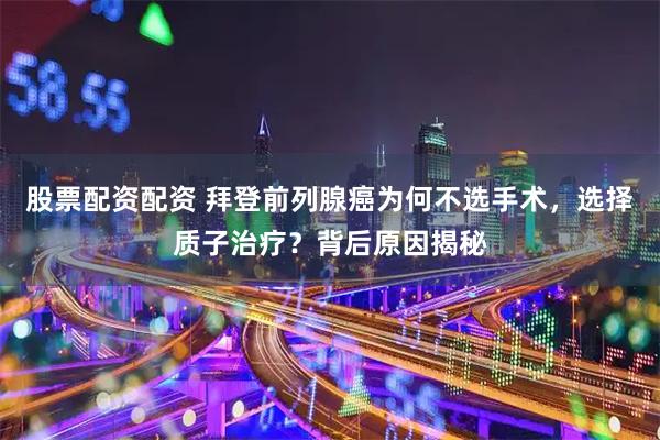 股票配资配资 拜登前列腺癌为何不选手术，选择质子治疗？背后原因揭秘