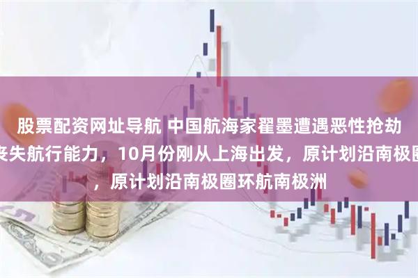 股票配资网址导航 中国航海家翟墨遭遇恶性抢劫！船只完全丧失航行能力，10月份刚从上海出发，原计划沿南极圈环航南极洲