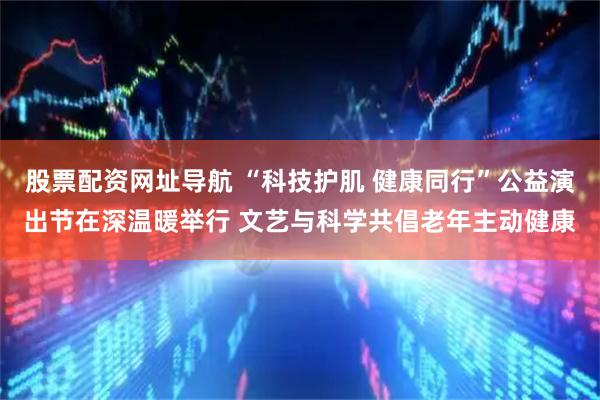 股票配资网址导航 “科技护肌 健康同行”公益演出节在深温暖举行 文艺与科学共倡老年主动健康