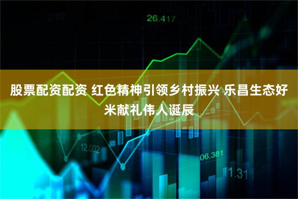 股票配资配资 红色精神引领乡村振兴 乐昌生态好米献礼伟人诞辰