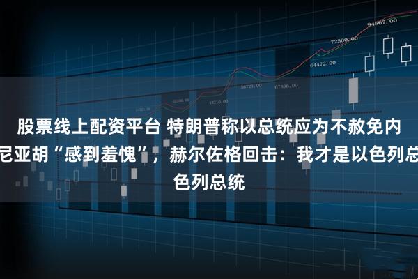 股票线上配资平台 特朗普称以总统应为不赦免内塔尼亚胡“感到羞愧”，赫尔佐格回击：我才是以色列总统