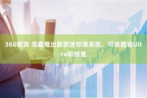360配资 浩鑫推出新款迷你准系统，可装酷睿Ultra和独显