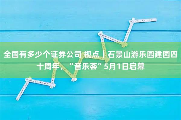 全国有多少个证券公司 视点｜石景山游乐园建园四十周年，“音乐荟”5月1日启幕