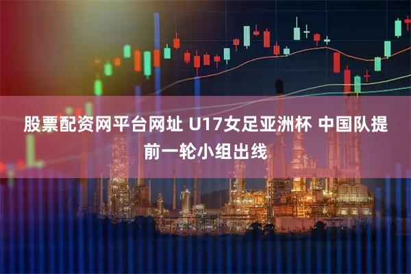 股票配资网平台网址 U17女足亚洲杯 中国队提前一轮小组出线