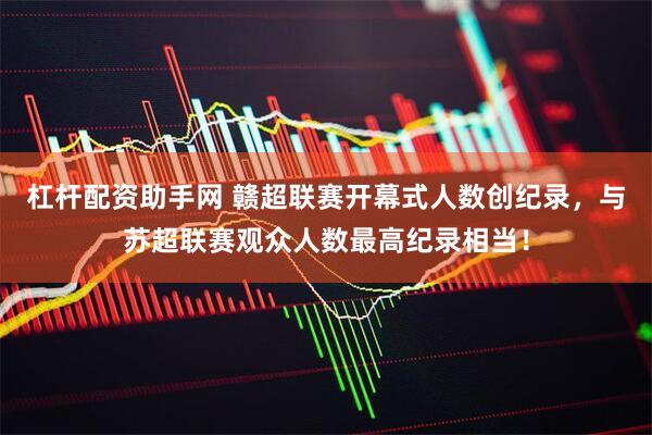 杠杆配资助手网 赣超联赛开幕式人数创纪录，与苏超联赛观众人数最高纪录相当！