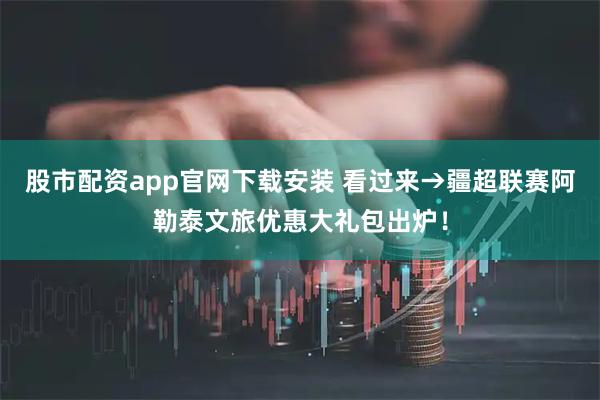 股市配资app官网下载安装 看过来→疆超联赛阿勒泰文旅优惠大礼包出炉！