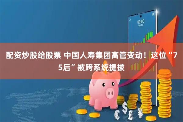 配资炒股给股票 中国人寿集团高管变动！这位“75后”被跨系统提拔