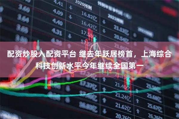 配资炒股入配资平台 继去年跃居榜首，上海综合科技创新水平今年继续全国第一